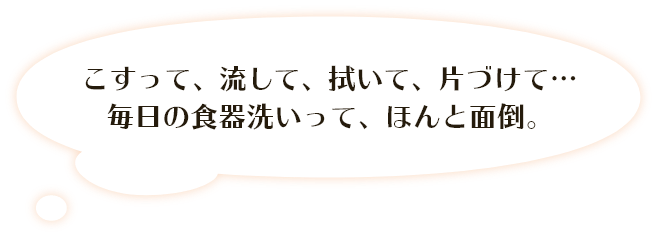 こすって、流して、拭いて、片づけて・・・ 毎日の食器洗いって、ほんと面倒。